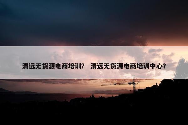 清远无货源电商培训？ 清远无货源电商培训中心？