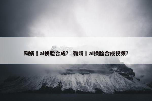 鞠婧祎ai换脸合成？ 鞠婧祎ai换脸合成视频？