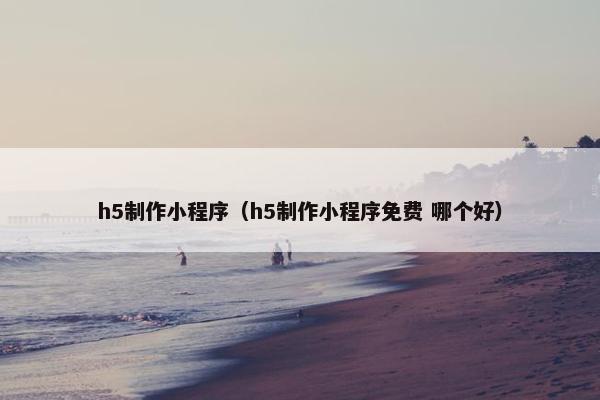 h5制作小程序（h5制作小程序免费 哪个好）