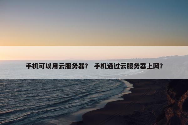 手机可以用云服务器？ 手机通过云服务器上网？