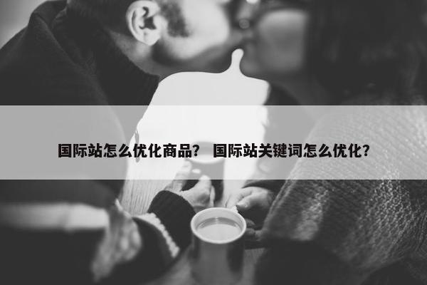 国际站怎么优化商品？ 国际站关键词怎么优化？