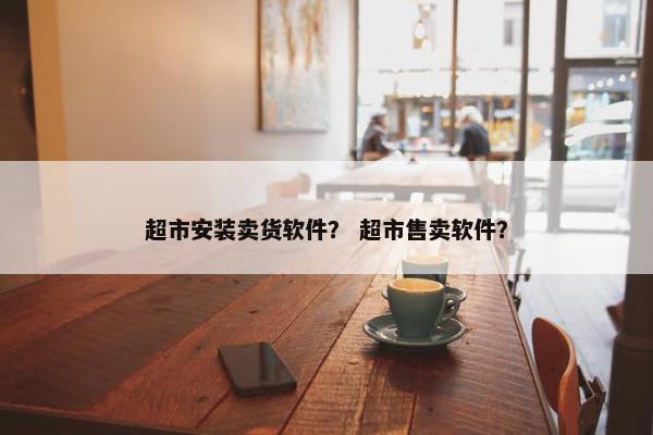 超市安装卖货软件？ 超市售卖软件？