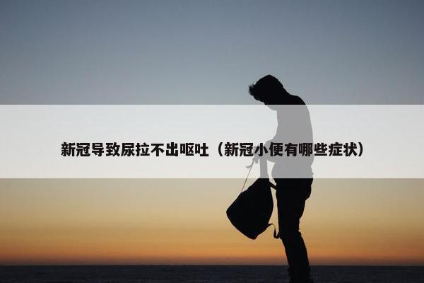 新冠导致尿拉不出呕吐（新冠小便有哪些症状）