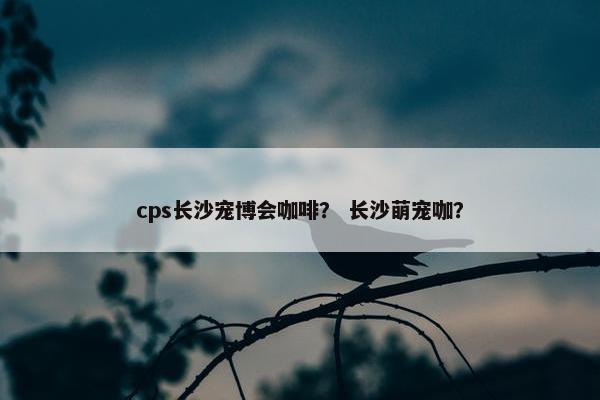 cps长沙宠博会咖啡？ 长沙萌宠咖？