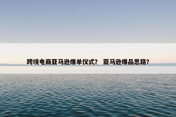 跨境电商亚马逊爆单仪式？ 亚马逊爆品思路？