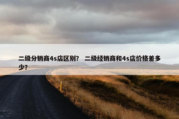 二级分销商4s店区别？ 二级经销商和4s店价格差多少？