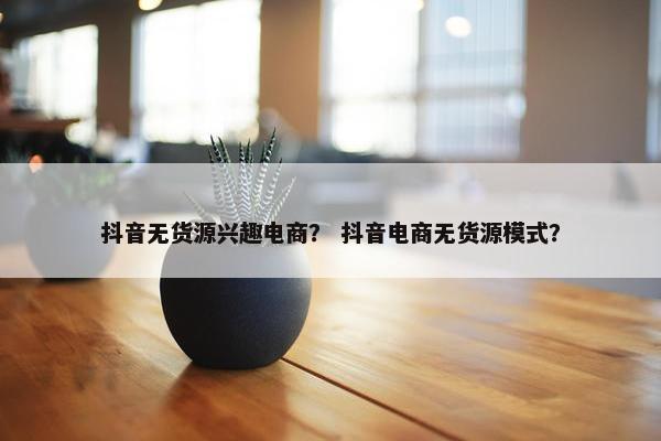 抖音无货源兴趣电商？ 抖音电商无货源模式？