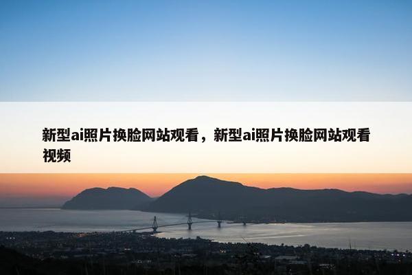 新型ai照片换脸网站观看，新型ai照片换脸网站观看视频