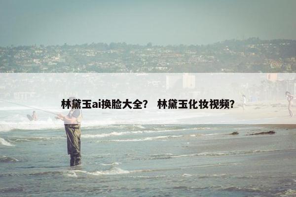 林黛玉ai换脸大全？ 林黛玉化妆视频？