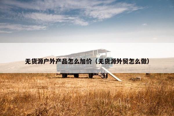 无货源户外产品怎么加价（无货源外贸怎么做）