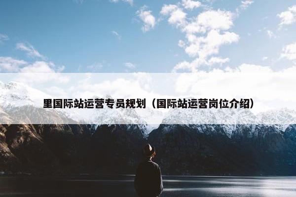 里国际站运营专员规划（国际站运营岗位介绍）