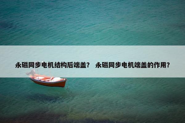 永磁同步电机结构后端盖？ 永磁同步电机端盖的作用？