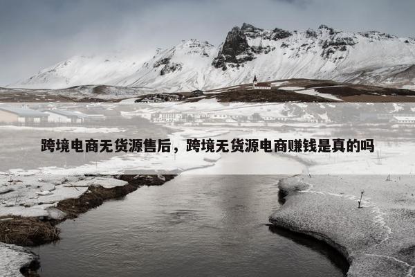 跨境电商无货源售后，跨境无货源电商赚钱是真的吗
