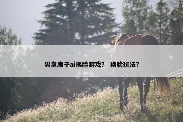 男拿扇子ai换脸游戏？ 换脸玩法？