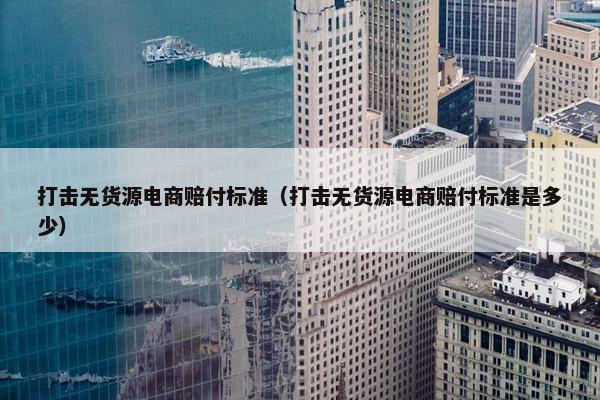 打击无货源电商赔付标准（打击无货源电商赔付标准是多少）