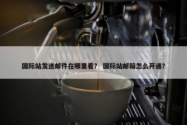 国际站发送邮件在哪里看？ 国际站邮箱怎么开通？