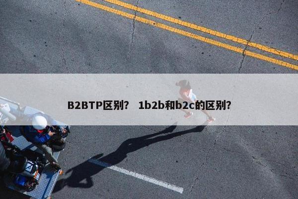 B2BTP区别？ 1b2b和b2c的区别？