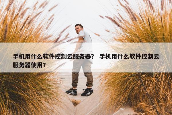 手机用什么软件控制云服务器？ 手机用什么软件控制云服务器使用？