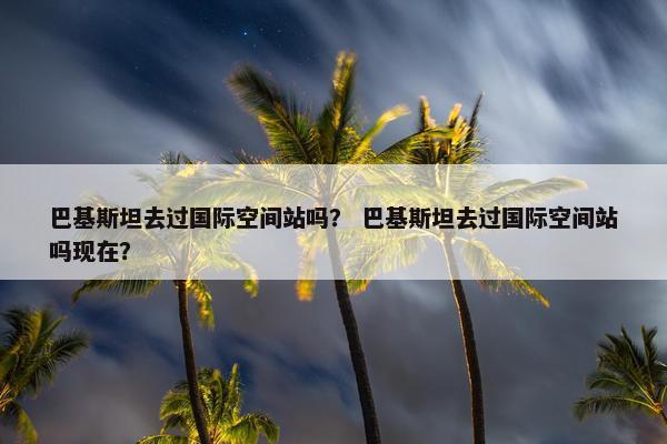 巴基斯坦去过国际空间站吗？ 巴基斯坦去过国际空间站吗现在？