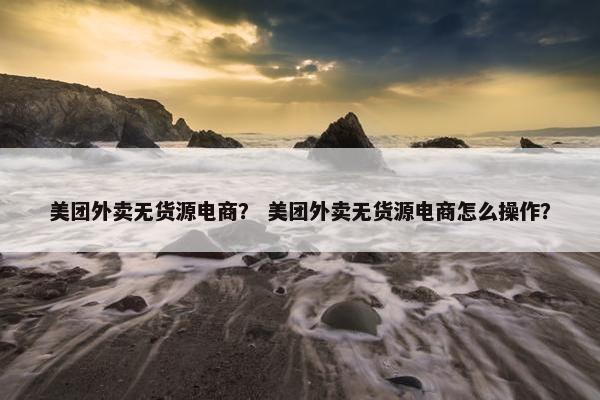 美团外卖无货源电商？ 美团外卖无货源电商怎么操作？