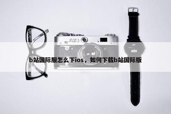 b站国际服怎么下ios，如何下载b站国际版