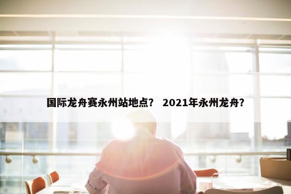 国际龙舟赛永州站地点？ 2021年永州龙舟？