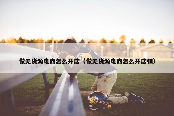 做无货源电商怎么开店（做无货源电商怎么开店铺）