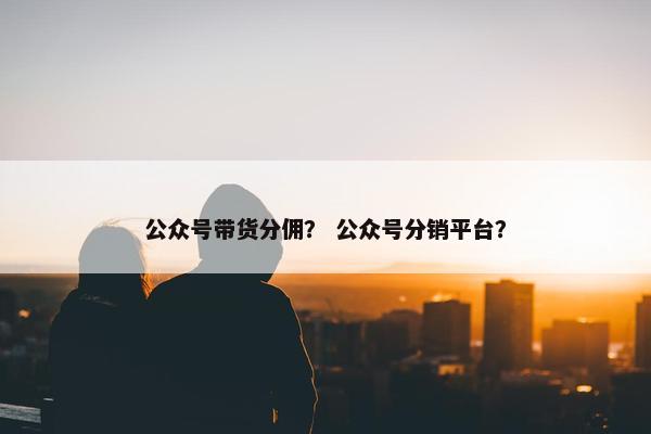 公众号带货分佣？ 公众号分销平台？