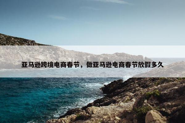 亚马逊跨境电商春节，做亚马逊电商春节放假多久