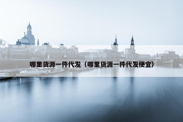 哪里货源一件代发（哪里货源一件代发便宜）
