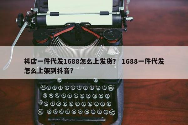 抖店一件代发1688怎么上发货？ 1688一件代发怎么上架到抖音？