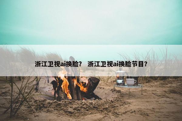 浙江卫视ai换脸？ 浙江卫视ai换脸节目？