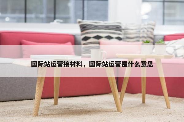 国际站运营接材料，国际站运营是什么意思