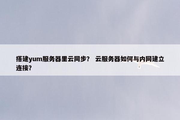 搭建yum服务器里云同步？ 云服务器如何与内网建立连接？