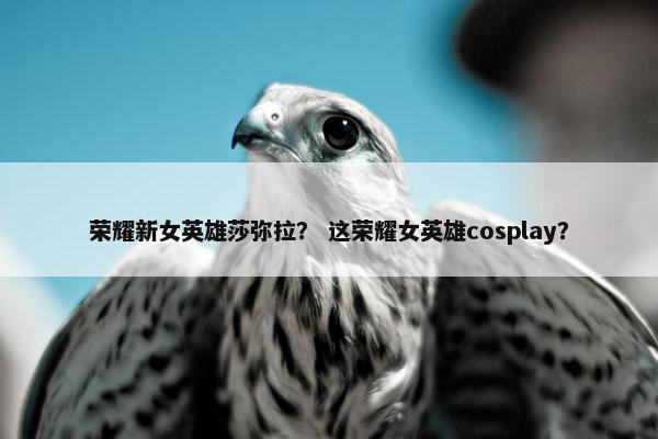 荣耀新女英雄莎弥拉？ 这荣耀女英雄cosplay？
