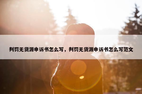 判罚无货源申诉书怎么写，判罚无货源申诉书怎么写范文
