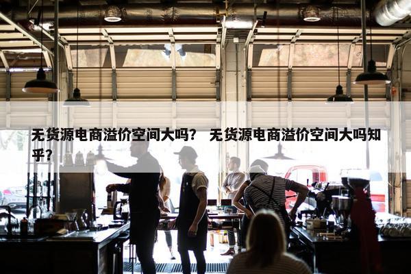 无货源电商溢价空间大吗？ 无货源电商溢价空间大吗知乎？