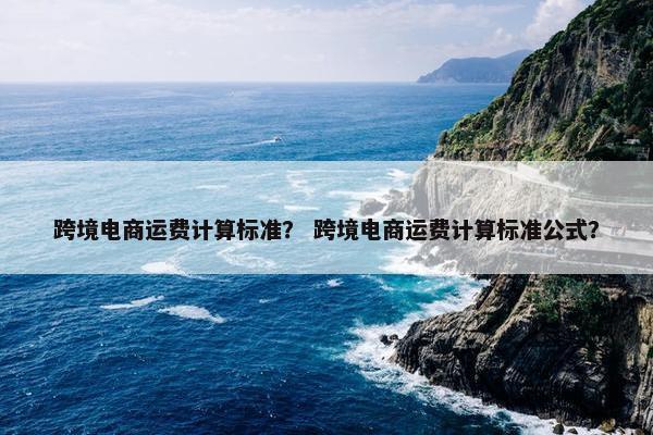 跨境电商运费计算标准？ 跨境电商运费计算标准公式？