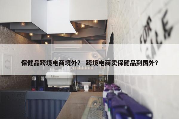 保健品跨境电商境外？ 跨境电商卖保健品到国外？