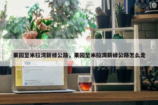 果园至米拉湾新修公路，果园至米拉湾新修公路怎么走