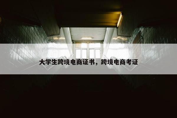 大学生跨境电商证书，跨境电商考证