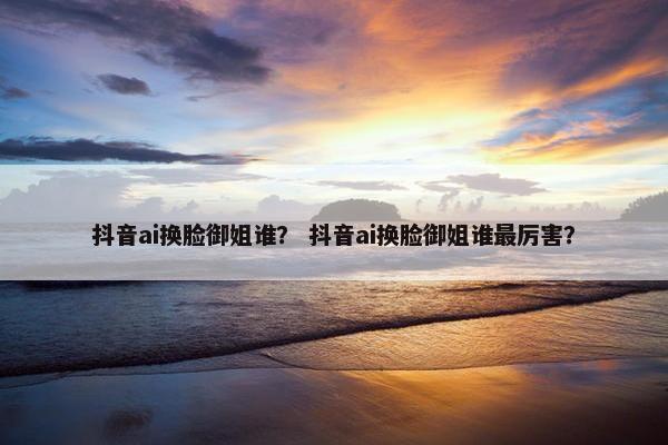 抖音ai换脸御姐谁？ 抖音ai换脸御姐谁最厉害？