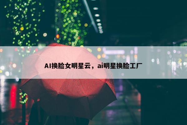 AI换脸女明星云，ai明星换脸工厂