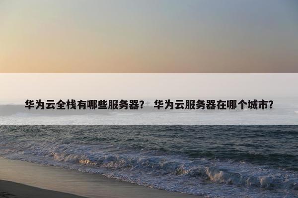 华为云全栈有哪些服务器？ 华为云服务器在哪个城市？
