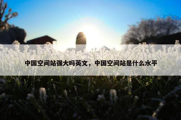 中国空间站强大吗英文，中国空间站是什么水平