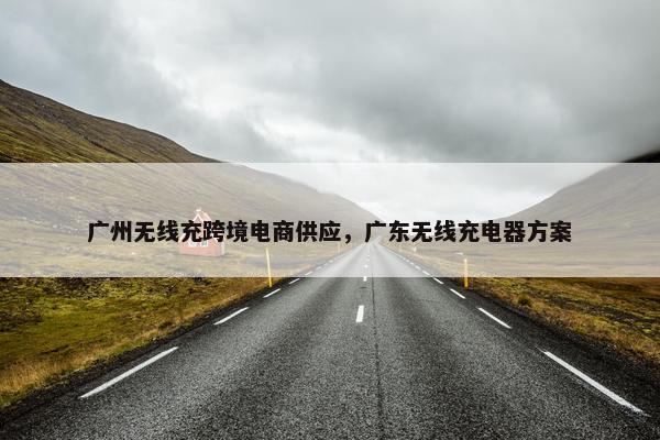 广州无线充跨境电商供应，广东无线充电器方案