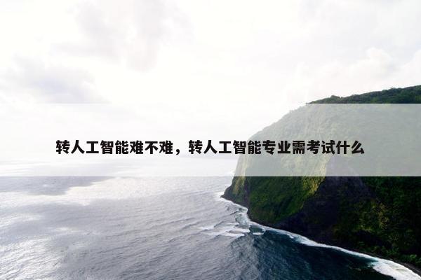 转人工智能难不难，转人工智能专业需考试什么