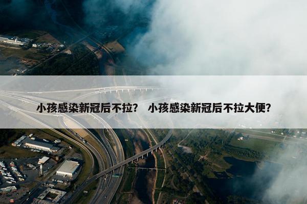 小孩感染新冠后不拉？ 小孩感染新冠后不拉大便？