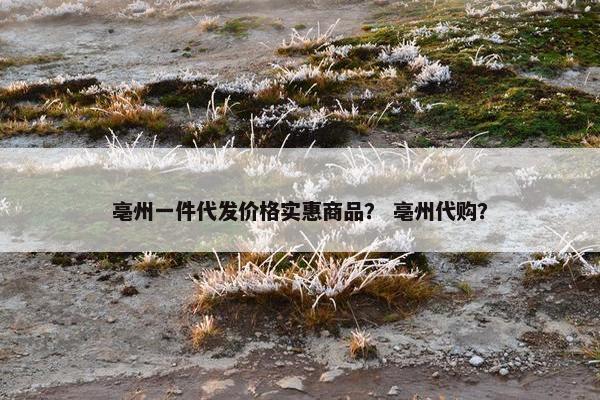 亳州一件代发价格实惠商品？ 亳州代购？