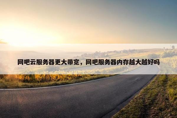 网吧云服务器更大带宽，网吧服务器内存越大越好吗
